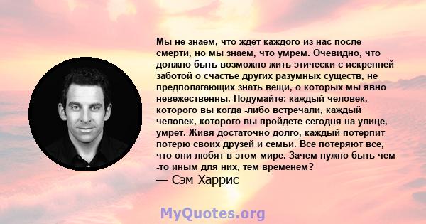 Мы не знаем, что ждет каждого из нас после смерти, но мы знаем, что умрем. Очевидно, что должно быть возможно жить этически с искренней заботой о счастье других разумных существ, не предполагающих знать вещи, о которых