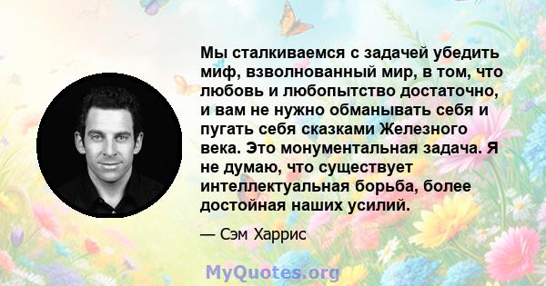 Мы сталкиваемся с задачей убедить миф, взволнованный мир, в том, что любовь и любопытство достаточно, и вам не нужно обманывать себя и пугать себя сказками Железного века. Это монументальная задача. Я не думаю, что