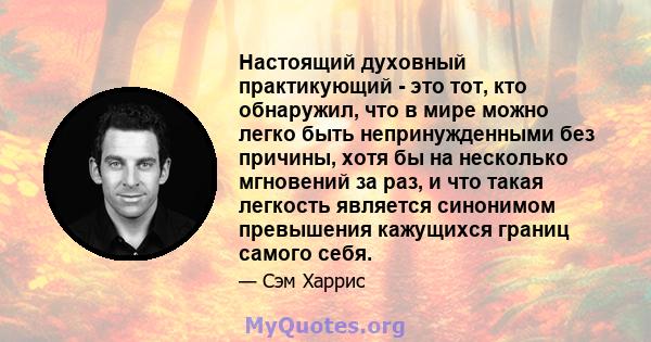 Настоящий духовный практикующий - это тот, кто обнаружил, что в мире можно легко быть непринужденными без причины, хотя бы на несколько мгновений за раз, и что такая легкость является синонимом превышения кажущихся