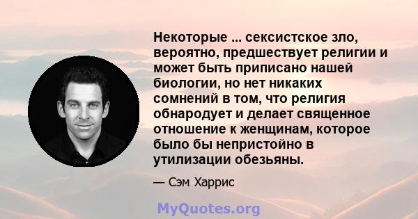 Некоторые ... сексистское зло, вероятно, предшествует религии и может быть приписано нашей биологии, но нет никаких сомнений в том, что религия обнародует и делает священное отношение к женщинам, которое было бы