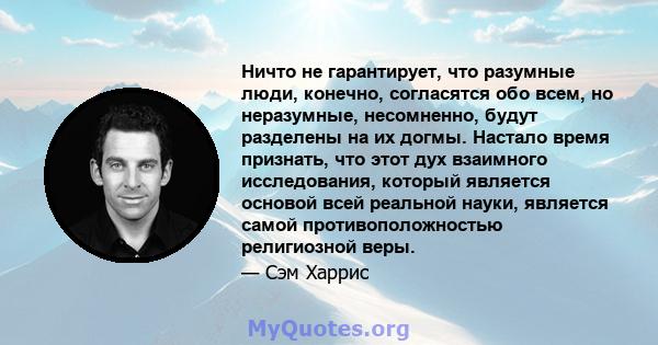 Ничто не гарантирует, что разумные люди, конечно, согласятся обо всем, но неразумные, несомненно, будут разделены на их догмы. Настало время признать, что этот дух взаимного исследования, который является основой всей