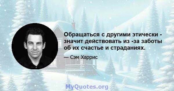 Обращаться с другими этически - значит действовать из -за заботы об их счастье и страданиях.