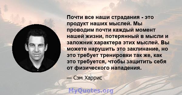 Почти все наши страдания - это продукт наших мыслей. Мы проводим почти каждый момент нашей жизни, потерянный в мысли и заложник характера этих мыслей. Вы можете нарушить это заклинание, но это требует тренировки так же, 