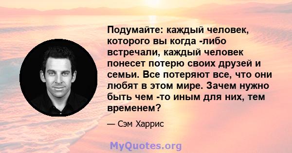 Подумайте: каждый человек, которого вы когда -либо встречали, каждый человек понесет потерю своих друзей и семьи. Все потеряют все, что они любят в этом мире. Зачем нужно быть чем -то иным для них, тем временем?