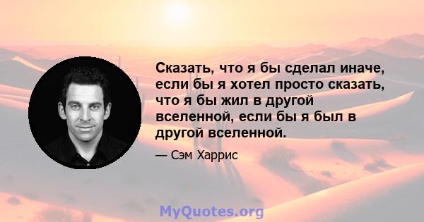 Сказать, что я бы сделал иначе, если бы я хотел просто сказать, что я бы жил в другой вселенной, если бы я был в другой вселенной.