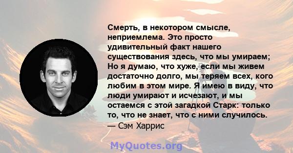 Смерть, в некотором смысле, неприемлема. Это просто удивительный факт нашего существования здесь, что мы умираем; Но я думаю, что хуже, если мы живем достаточно долго, мы теряем всех, кого любим в этом мире. Я имею в