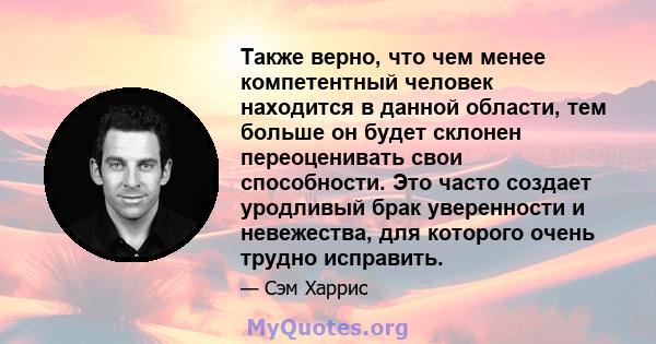 Также верно, что чем менее компетентный человек находится в данной области, тем больше он будет склонен переоценивать свои способности. Это часто создает уродливый брак уверенности и невежества, для которого очень