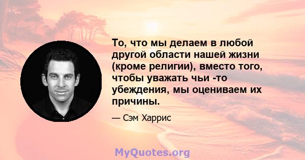 То, что мы делаем в любой другой области нашей жизни (кроме религии), вместо того, чтобы уважать чьи -то убеждения, мы оцениваем их причины.