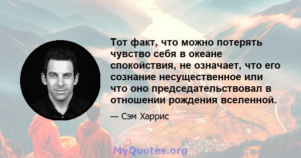 Тот факт, что можно потерять чувство себя в океане спокойствия, не означает, что его сознание несущественное или что оно председательствовал в отношении рождения вселенной.