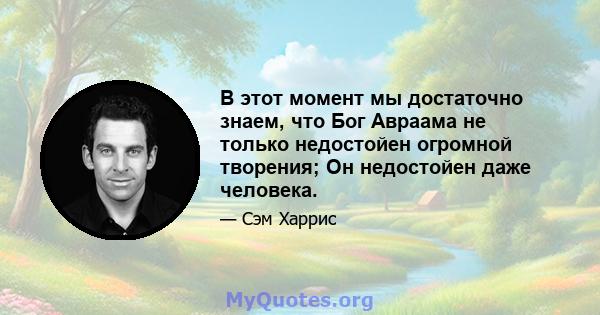 В этот момент мы достаточно знаем, что Бог Авраама не только недостойен огромной творения; Он недостойен даже человека.