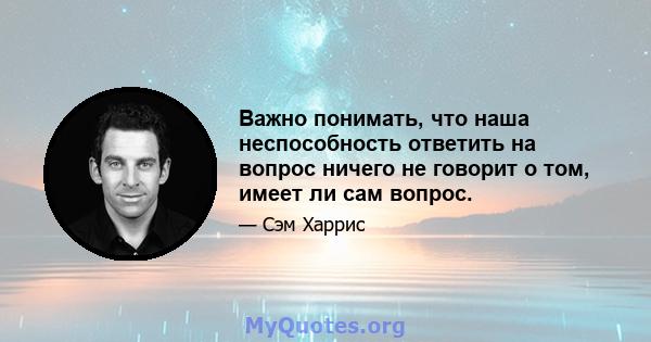 Важно понимать, что наша неспособность ответить на вопрос ничего не говорит о том, имеет ли сам вопрос.