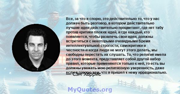 Все, за что я спорю, это действительно то, что у нас должен быть разговор, в котором действительно лучшие идеи действительно процветают, где нет табу против критики плохих идей, и где каждый, кто появляется, чтобы