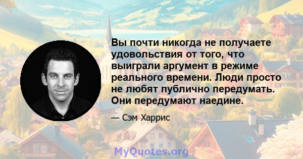 Вы почти никогда не получаете удовольствия от того, что выиграли аргумент в режиме реального времени. Люди просто не любят публично передумать. Они передумают наедине.