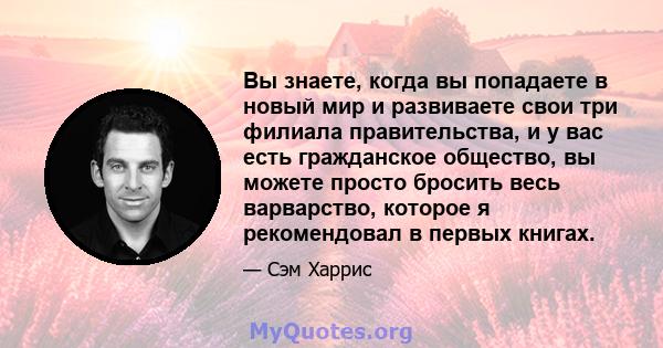 Вы знаете, когда вы попадаете в новый мир и развиваете свои три филиала правительства, и у вас есть гражданское общество, вы можете просто бросить весь варварство, которое я рекомендовал в первых книгах.