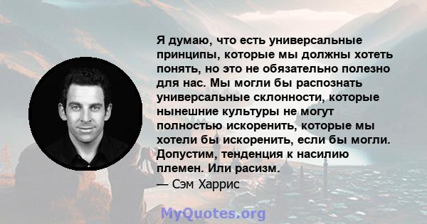 Я думаю, что есть универсальные принципы, которые мы должны хотеть понять, но это не обязательно полезно для нас. Мы могли бы распознать универсальные склонности, которые нынешние культуры не могут полностью искоренить, 