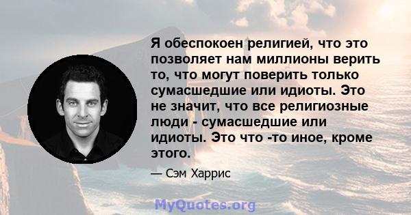 Я обеспокоен религией, что это позволяет нам миллионы верить то, что могут поверить только сумасшедшие или идиоты. Это не значит, что все религиозные люди - сумасшедшие или идиоты. Это что -то иное, кроме этого.