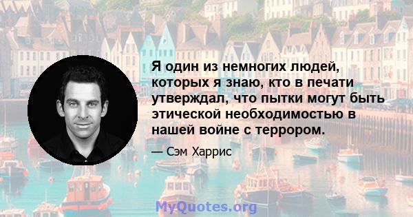 Я один из немногих людей, которых я знаю, кто в печати утверждал, что пытки могут быть этической необходимостью в нашей войне с террором.