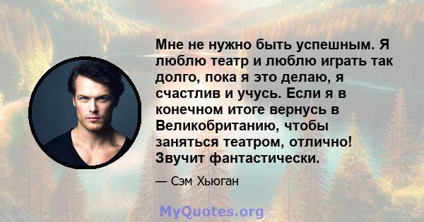 Мне не нужно быть успешным. Я люблю театр и люблю играть так долго, пока я это делаю, я счастлив и учусь. Если я в конечном итоге вернусь в Великобританию, чтобы заняться театром, отлично! Звучит фантастически.