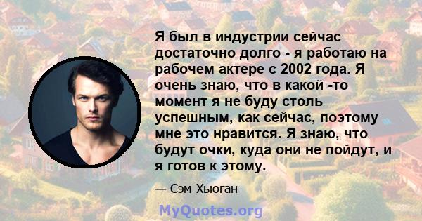 Я был в индустрии сейчас достаточно долго - я работаю на рабочем актере с 2002 года. Я очень знаю, что в какой -то момент я не буду столь успешным, как сейчас, поэтому мне это нравится. Я знаю, что будут очки, куда они