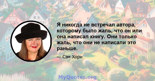 Я никогда не встречал автора, которому было жаль, что он или она написал книгу. Они только жаль, что они не написали это раньше.