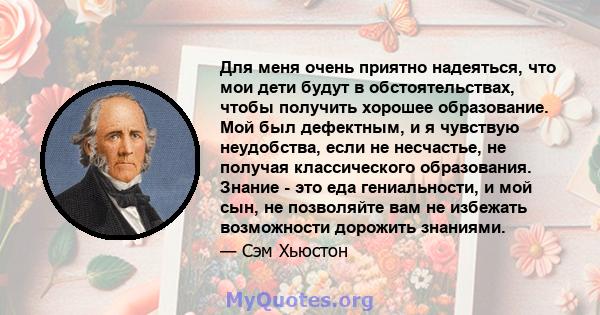 Для меня очень приятно надеяться, что мои дети будут в обстоятельствах, чтобы получить хорошее образование. Мой был дефектным, и я чувствую неудобства, если не несчастье, не получая классического образования. Знание -