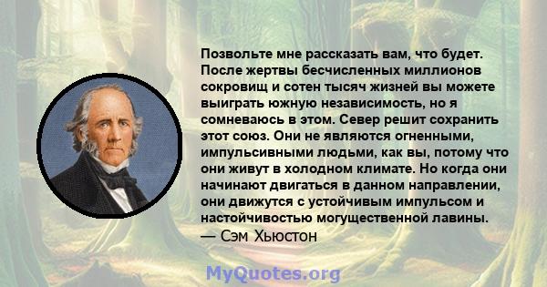 Позвольте мне рассказать вам, что будет. После жертвы бесчисленных миллионов сокровищ и сотен тысяч жизней вы можете выиграть южную независимость, но я сомневаюсь в этом. Север решит сохранить этот союз. Они не являются 