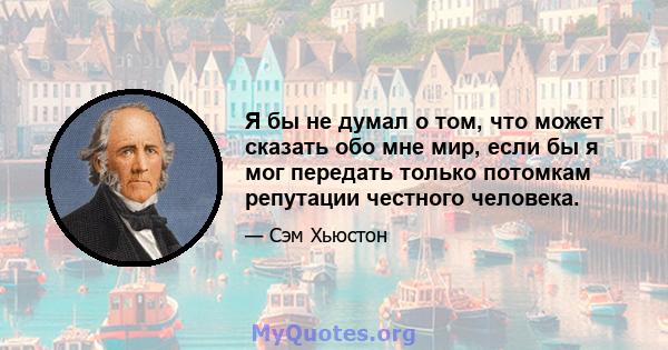 Я бы не думал о том, что может сказать обо мне мир, если бы я мог передать только потомкам репутации честного человека.