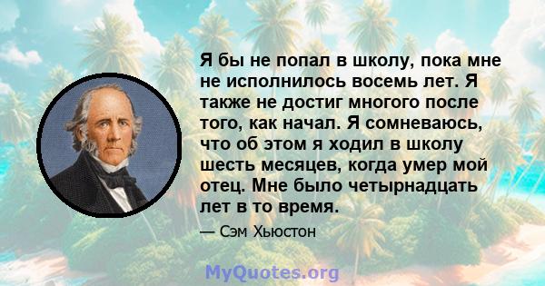 Я бы не попал в школу, пока мне не исполнилось восемь лет. Я также не достиг многого после того, как начал. Я сомневаюсь, что об этом я ходил в школу шесть месяцев, когда умер мой отец. Мне было четырнадцать лет в то