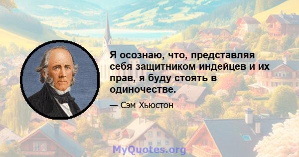 Я осознаю, что, представляя себя защитником индейцев и их прав, я буду стоять в одиночестве.