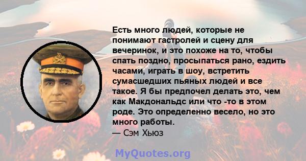 Есть много людей, которые не понимают гастролей и сцену для вечеринок, и это похоже на то, чтобы спать поздно, просыпаться рано, ездить часами, играть в шоу, встретить сумасшедших пьяных людей и все такое. Я бы