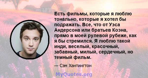 Есть фильмы, которые я люблю тонально, которые я хотел бы подражать. Все, что от Уэса Андерсона или братьев Коэна, прямо в моей рулевой рубеже, как я бы стремился. Я люблю такой инди, веселый, красочный, забавный,