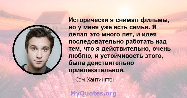 Исторически я снимал фильмы, но у меня уже есть семья. Я делал это много лет, и идея последовательно работать над тем, что я действительно, очень люблю, и устойчивость этого, была действительно привлекательной.