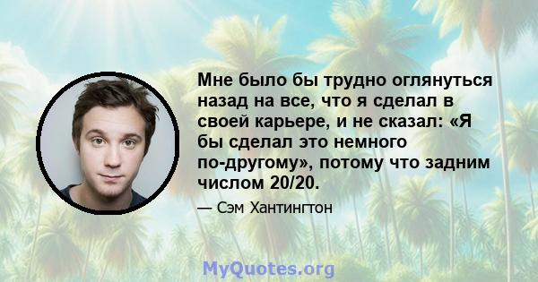 Мне было бы трудно оглянуться назад на все, что я сделал в своей карьере, и не сказал: «Я бы сделал это немного по-другому», потому что задним числом 20/20.