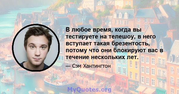 В любое время, когда вы тестируете на телешоу, в него вступает такая брезентость, потому что они блокируют вас в течение нескольких лет.