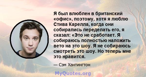 Я был влюблен в британский «офис», поэтому, хотя я люблю Стива Карелла, когда они собирались переделать его, я сказал: «Это не сработает. Я собираюсь полностью наложить вето на это шоу. Я не собираюсь смотреть это шоу.