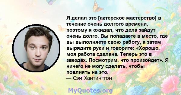 Я делал это [актерское мастерство] в течение очень долгого времени, поэтому я ожидал, что дела зайдут очень долго. Вы попадаете в место, где вы выполняете свою работу, а затем вырядите руки и говорите: «Хорошо, моя