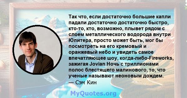 Так что, если достаточно большие капли падали достаточно достаточно быстро, кто-то, кто, возможно, плывет рядом с слоем металлического водорода внутри Юпитера, просто может быть, мог бы посмотреть на его кремовый и