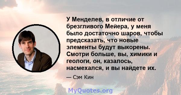 У Менделев, в отличие от брезгливого Мейера, у меня было достаточно шаров, чтобы предсказать, что новые элементы будут выкорены. Смотри больше, вы, химики и геологи, он, казалось, насмехался, и вы найдете их.