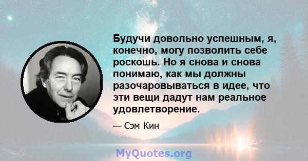 Будучи довольно успешным, я, конечно, могу позволить себе роскошь. Но я снова и снова понимаю, как мы должны разочаровываться в идее, что эти вещи дадут нам реальное удовлетворение.