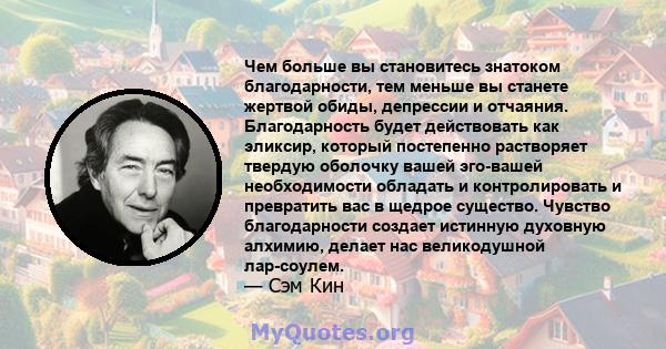 Чем больше вы становитесь знатоком благодарности, тем меньше вы станете жертвой обиды, депрессии и отчаяния. Благодарность будет действовать как эликсир, который постепенно растворяет твердую оболочку вашей эго-вашей