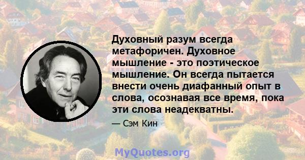 Духовный разум всегда метафоричен. Духовное мышление - это поэтическое мышление. Он всегда пытается внести очень диафанный опыт в слова, осознавая все время, пока эти слова неадекватны.