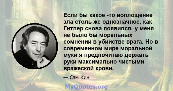 Если бы какое -то воплощение зла столь же однозначное, как Гитлер снова появился, у меня не было бы моральных сомнений в убийстве врага. Но в современном мире моральной муки я предпочитаю держать руки максимально