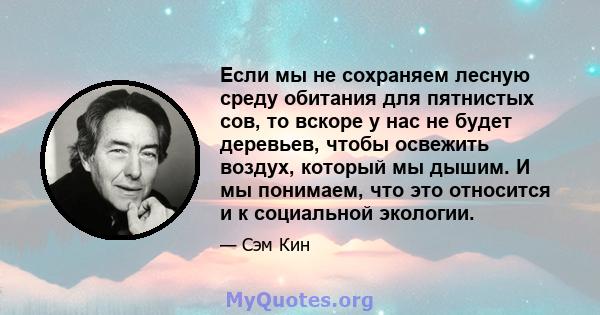 Если мы не сохраняем лесную среду обитания для пятнистых сов, то вскоре у нас не будет деревьев, чтобы освежить воздух, который мы дышим. И мы понимаем, что это относится и к социальной экологии.