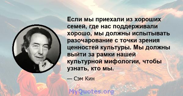 Если мы приехали из хороших семей, где нас поддерживали хорошо, мы должны испытывать разочарование с точки зрения ценностей культуры. Мы должны выйти за рамки нашей культурной мифологии, чтобы узнать, кто мы.