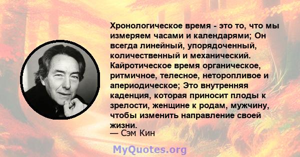 Хронологическое время - это то, что мы измеряем часами и календарями; Он всегда линейный, упорядоченный, количественный и механический. Кайротическое время органическое, ритмичное, телесное, неторопливое и