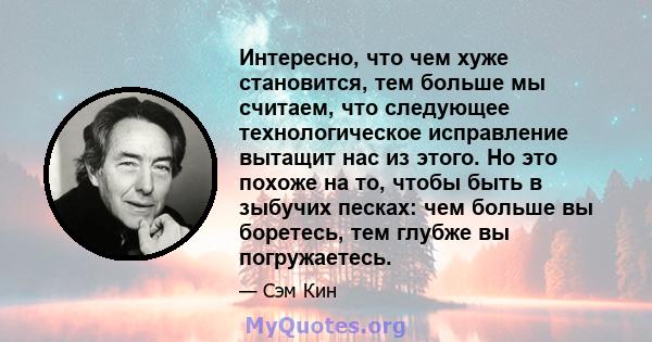 Интересно, что чем хуже становится, тем больше мы считаем, что следующее технологическое исправление вытащит нас из этого. Но это похоже на то, чтобы быть в зыбучих песках: чем больше вы боретесь, тем глубже вы