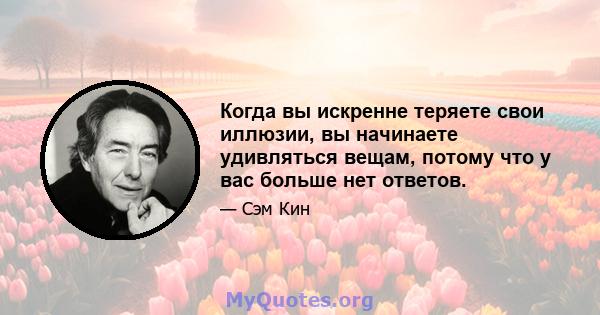 Когда вы искренне теряете свои иллюзии, вы начинаете удивляться вещам, потому что у вас больше нет ответов.