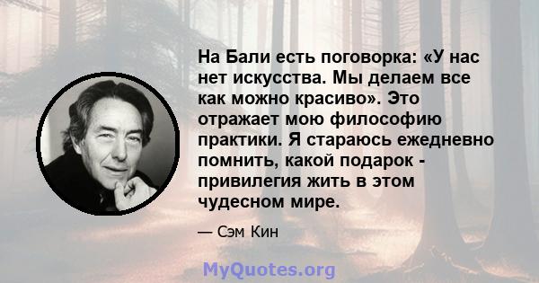 На Бали есть поговорка: «У нас нет искусства. Мы делаем все как можно красиво». Это отражает мою философию практики. Я стараюсь ежедневно помнить, какой подарок - привилегия жить в этом чудесном мире.