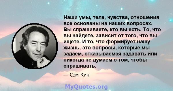 Наши умы, тела, чувства, отношения все основаны на наших вопросах. Вы спрашиваете, кто вы есть. То, что вы найдете, зависит от того, что вы ищете. И то, что формирует нашу жизнь, это вопросы, которые мы задаем,