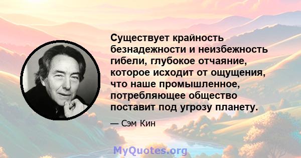 Существует крайность безнадежности и неизбежность гибели, глубокое отчаяние, которое исходит от ощущения, что наше промышленное, потребляющее общество поставит под угрозу планету.